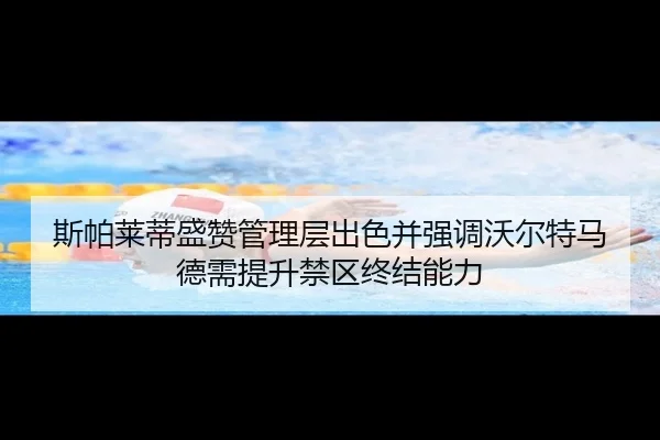 斯帕莱蒂盛赞管理层出色并强调沃尔特马德需提升禁区终结能力